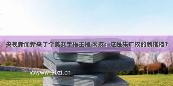 央视新闻新来了个美女手语主播 网友：这是朱广权的新搭档？
