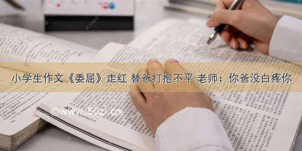 小学生作文《委屈》走红 替爸打抱不平 老师：你爸没白疼你