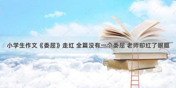 小学生作文《委屈》走红 全篇没有一个委屈 老师却红了眼眶