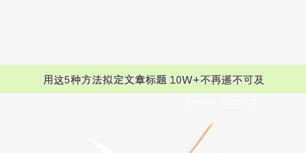 用这5种方法拟定文章标题 10W+不再遥不可及