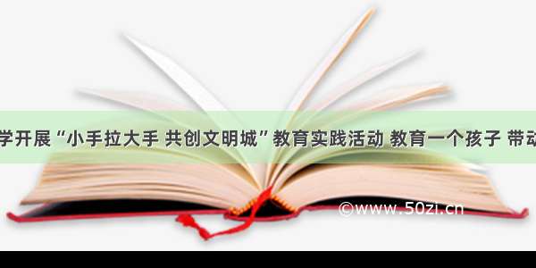 市致远中学开展“小手拉大手 共创文明城”教育实践活动 教育一个孩子 带动一个家庭