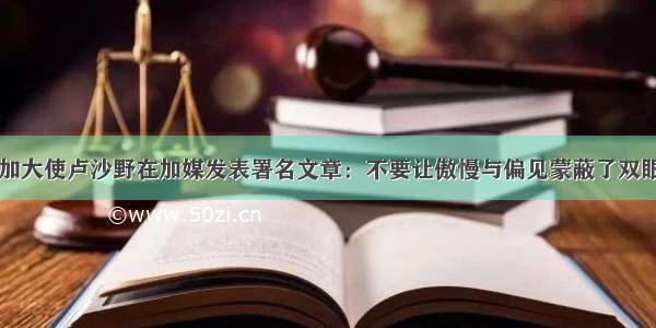 中国驻加大使卢沙野在加媒发表署名文章：不要让傲慢与偏见蒙蔽了双眼和灵魂