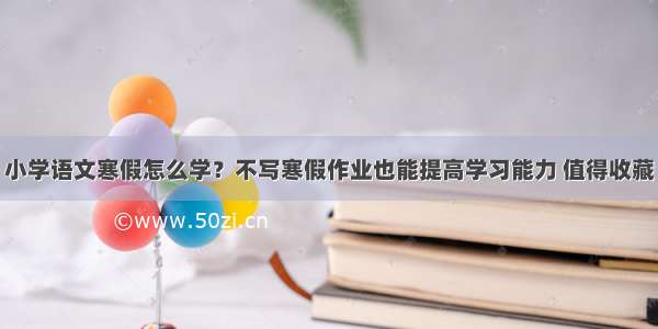 小学语文寒假怎么学？不写寒假作业也能提高学习能力 值得收藏