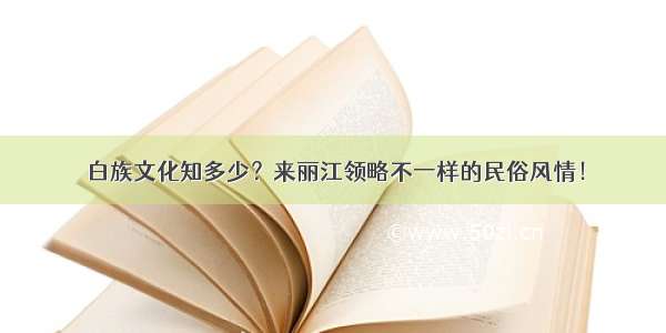 白族文化知多少？来丽江领略不一样的民俗风情！