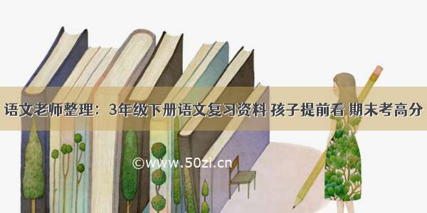 语文老师整理：3年级下册语文复习资料 孩子提前看 期末考高分