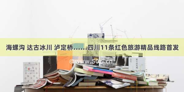 海螺沟 达古冰川 泸定桥……四川11条红色旅游精品线路首发