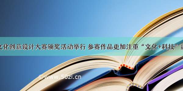 山西省文化创意设计大赛颁奖活动举行 参赛作品更加注重“文化+科技”融合创新