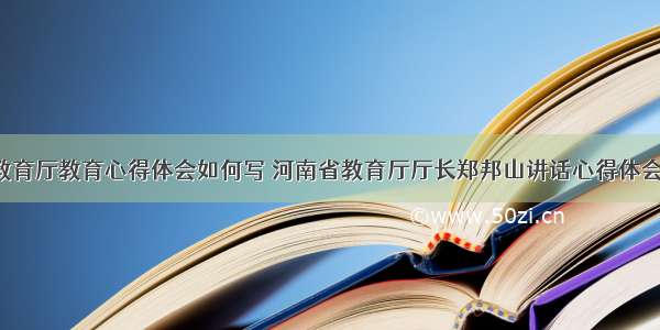 河南教育厅教育心得体会如何写 河南省教育厅厅长郑邦山讲话心得体会(7篇)