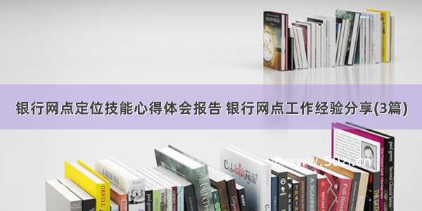 银行网点定位技能心得体会报告 银行网点工作经验分享(3篇)