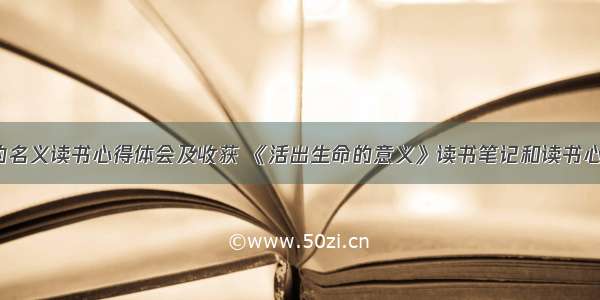 以生命的名义读书心得体会及收获 《活出生命的意义》读书笔记和读书心得(4篇)