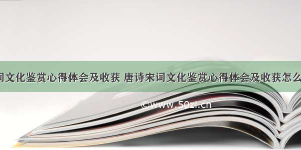 唐诗宋词文化鉴赏心得体会及收获 唐诗宋词文化鉴赏心得体会及收获怎么写(8篇)