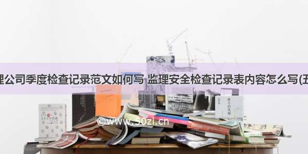 监理公司季度检查记录范文如何写 监理安全检查记录表内容怎么写(五篇)