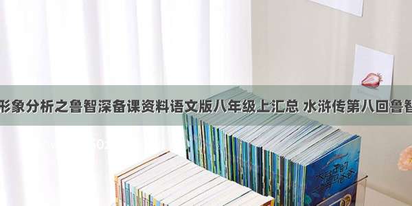 水浒传人物形象分析之鲁智深备课资料语文版八年级上汇总 水浒传第八回鲁智深性格特点