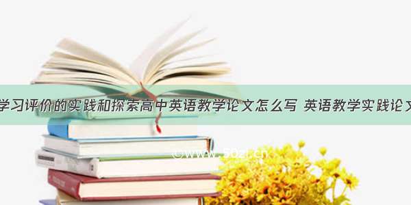 创新性英语学习评价的实践和探索高中英语教学论文怎么写 英语教学实践论文题目(七篇)