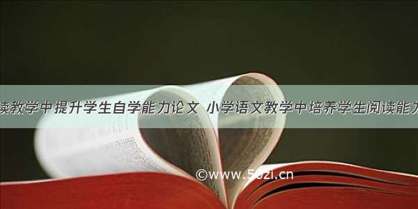 初中语文阅读教学中提升学生自学能力论文 小学语文教学中培养学生阅读能力论文(四篇)