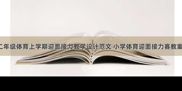 小学二年级体育上学期迎面接力教学设计范文 小学体育迎面接力赛教案(2篇)