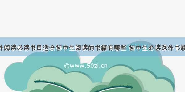 初中生课外阅读必读书目适合初中生阅读的书籍有哪些 初中生必读课外书籍推荐(4篇)