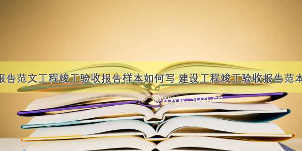 竣工验收报告范文工程竣工验收报告样本如何写 建设工程竣工验收报告范本文库(7篇)