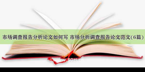 市场调查报告分析论文如何写 市场分析调查报告论文范文(6篇)