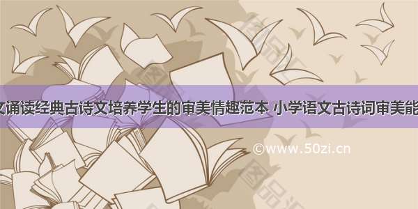 教育论文诵读经典古诗文培养学生的审美情趣范本 小学语文古诗词审美能力(二篇)