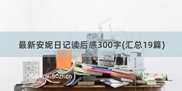 最新安妮日记读后感300字(汇总19篇)