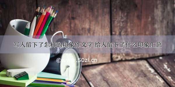 写人留下了怎样的印象作文字 给人留下了什么印象汇总