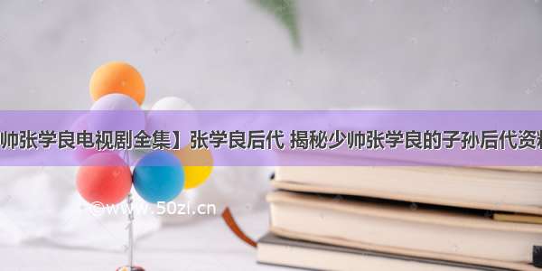 【少帅张学良电视剧全集】张学良后代 揭秘少帅张学良的子孙后代资料介绍