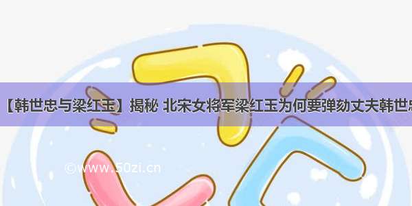 【韩世忠与梁红玉】揭秘 北宋女将军梁红玉为何要弹劾丈夫韩世忠