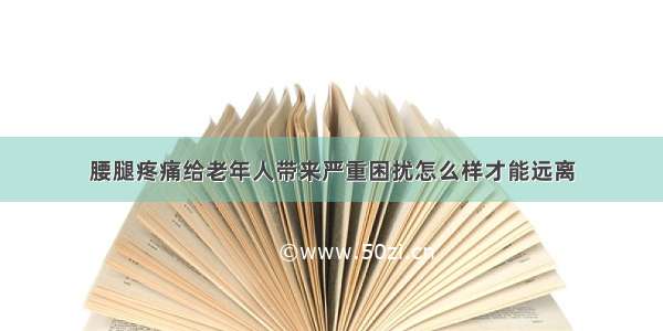 腰腿疼痛给老年人带来严重困扰怎么样才能远离