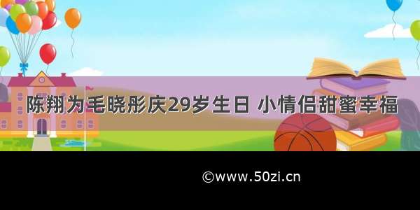 陈翔为毛晓彤庆29岁生日 小情侣甜蜜幸福