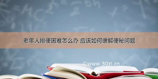 老年人排便困难怎么办 应该如何缓解便秘问题