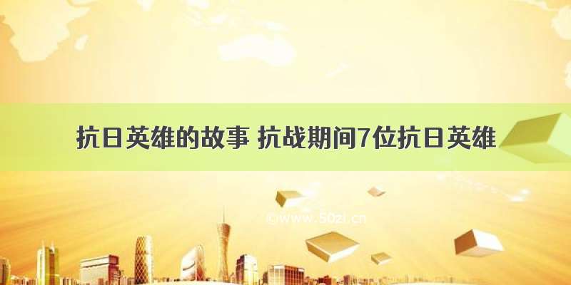 抗日英雄的故事 抗战期间7位抗日英雄