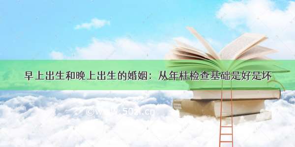 早上出生和晚上出生的婚姻：从年柱检查基础是好是坏