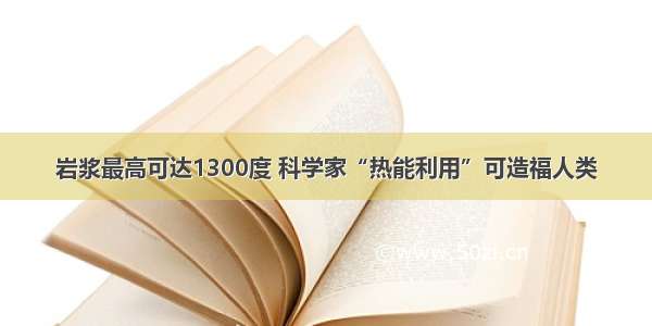 岩浆最高可达1300度 科学家“热能利用”可造福人类