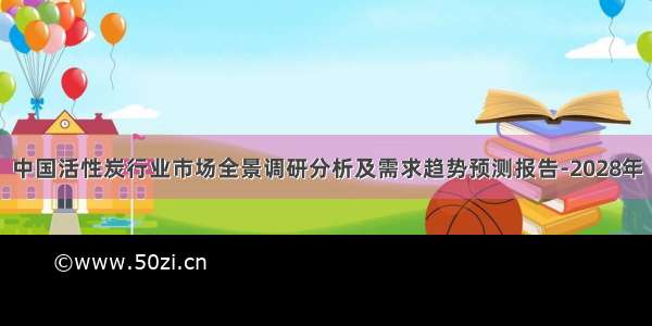 中国活性炭行业市场全景调研分析及需求趋势预测报告-2028年