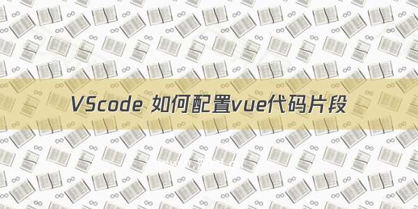 VScode 如何配置vue代码片段