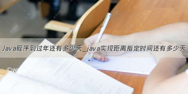 Java程序到过年还有多少天_java实现距离指定时间还有多少天