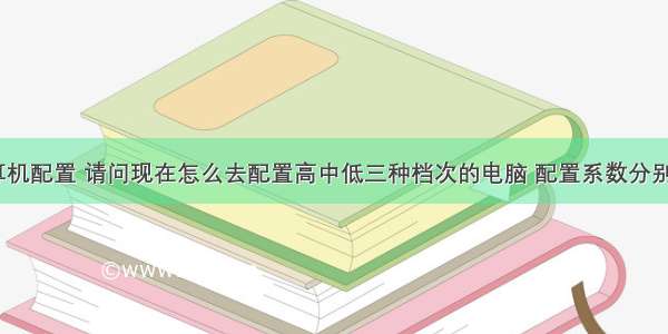 中档计算机配置 请问现在怎么去配置高中低三种档次的电脑 配置系数分别是什么...