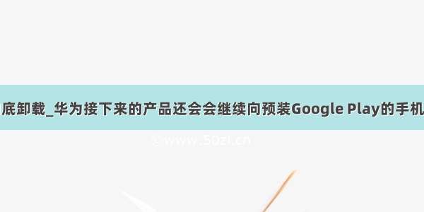 华为系统更新彻底卸载_华为接下来的产品还会会继续向预装Google Play的手机提供系统更新...