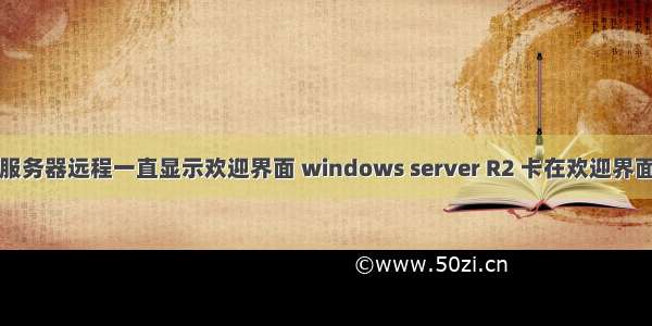 服务器远程一直显示欢迎界面 windows server R2 卡在欢迎界面