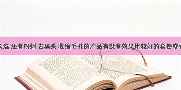 脸上长逗 还有粉刺 去黑头 收缩毛孔的产品有没有效果比较好的套餐或者产品