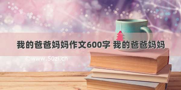 我的爸爸妈妈作文600字 我的爸爸妈妈