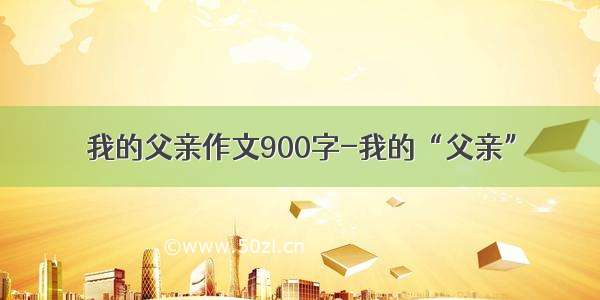 我的父亲作文900字-我的“父亲”