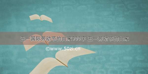 五一国际劳动节的由来900字 五一劳动节的由来