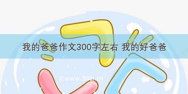 我的爸爸作文300字左右 我的好爸爸