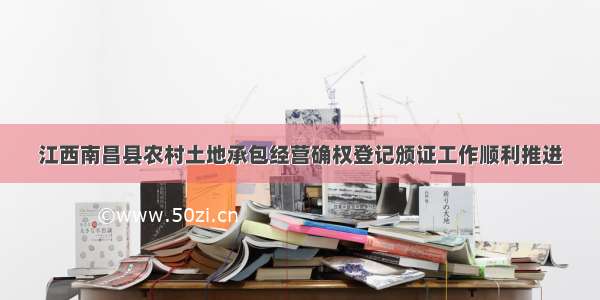 江西南昌县农村土地承包经营确权登记颁证工作顺利推进