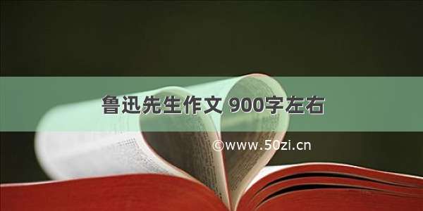 鲁迅先生作文 900字左右