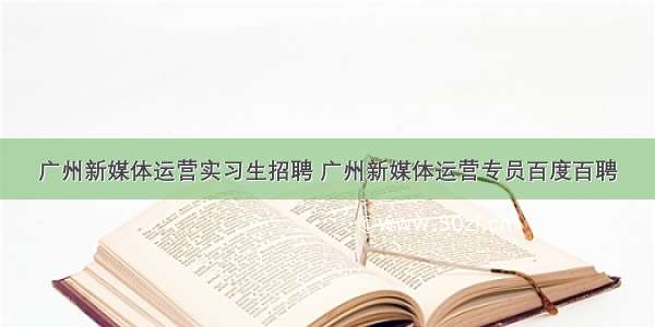 广州新媒体运营实习生招聘 广州新媒体运营专员百度百聘