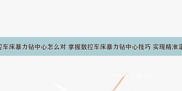 数控车床暴力钻中心怎么对 掌握数控车床暴力钻中心技巧 实现精准定位！