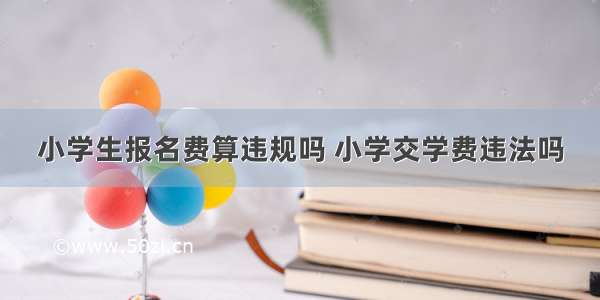 小学生报名费算违规吗 小学交学费违法吗